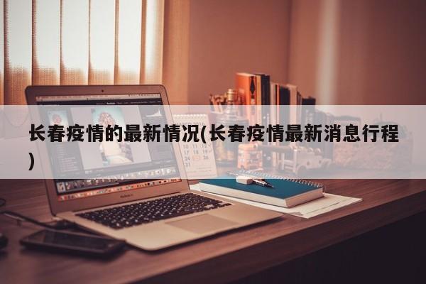长春疫情的最新情况(长春疫情最新消息行程)